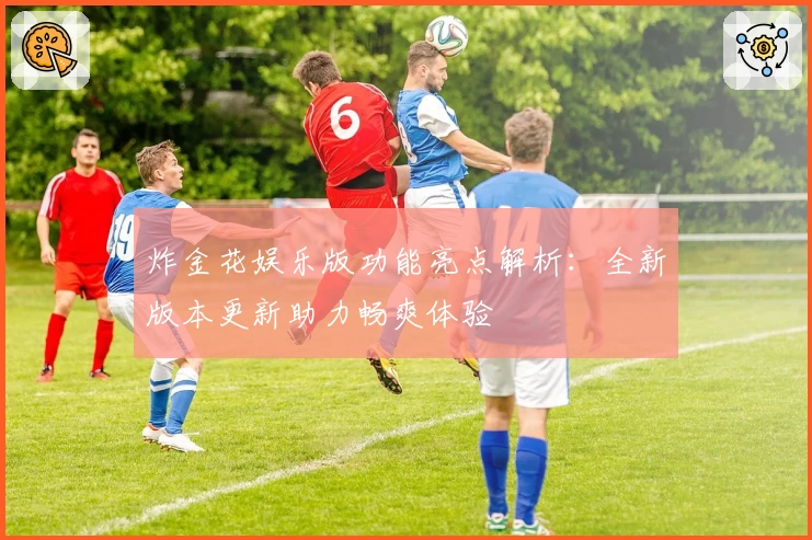 炸金花娱乐版功能亮点解析：全新版本更新助力畅爽体验