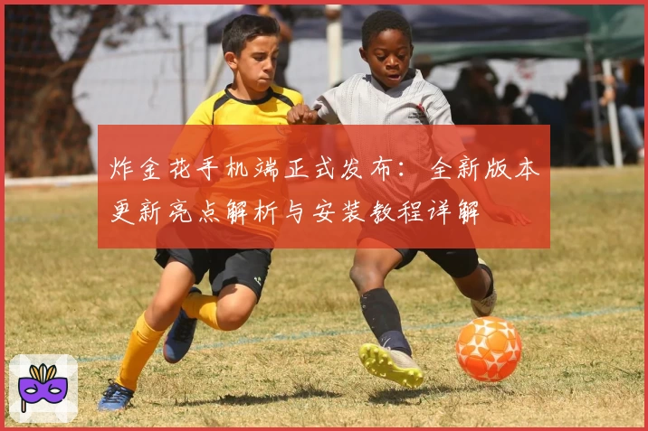 炸金花手机端正式发布：全新版本更新亮点解析与安装教程详解