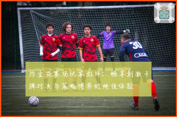 炸金花赛场玩家测评：畅享刺激卡牌对决与策略博弈的绝佳体验