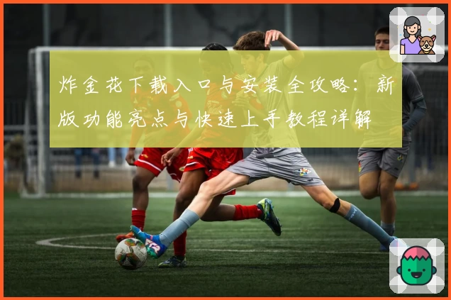 炸金花下载入口与安装全攻略:新版功能亮点与快速上手教程详解