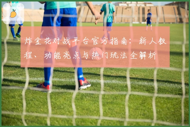 炸金花对战平台官方指南：新人教程、功能亮点与热门玩法全解析