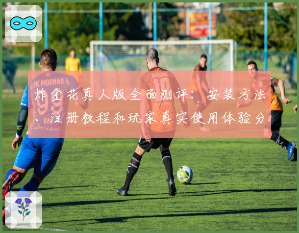 炸金花真人版全面测评：安装方法、注册教程和玩家真实使用体验分享