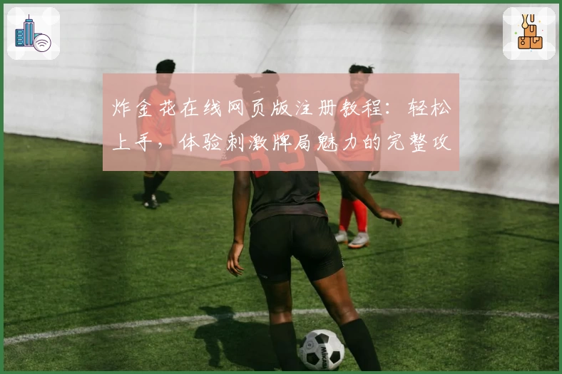 炸金花在线网页版注册教程：轻松上手，体验刺激牌局魅力的完整攻略