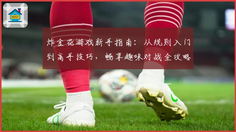 炸金花游戏新手指南：从规则入门到高手技巧，畅享趣味对战全攻略