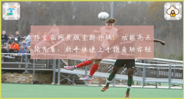 炸金花网页版全新升级：功能亮点抢先看，新手快速上手指南助你轻松畅玩