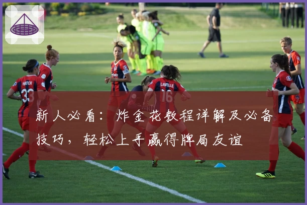 新人必看：炸金花教程详解及必备技巧，轻松上手赢得牌局友谊